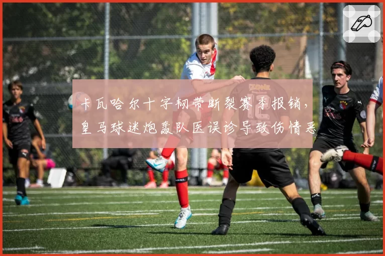 卡瓦哈尔十字韧带断裂赛季报销,皇马球迷炮轰队医误诊导致伤情恶化
