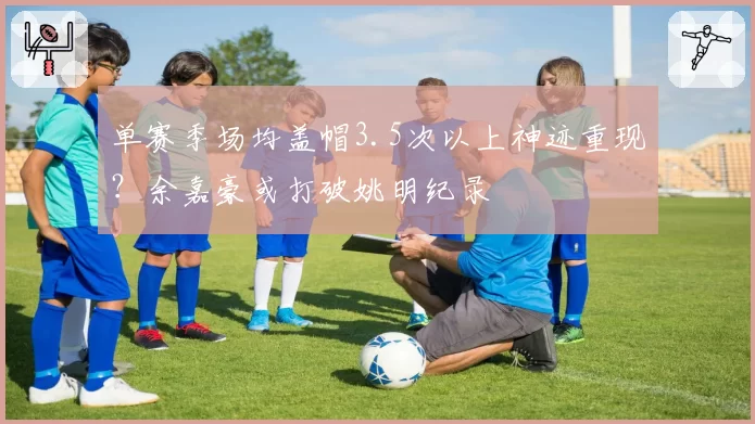 单赛季场均盖帽3.5次以上神迹重现？余嘉豪或打破姚明纪录
