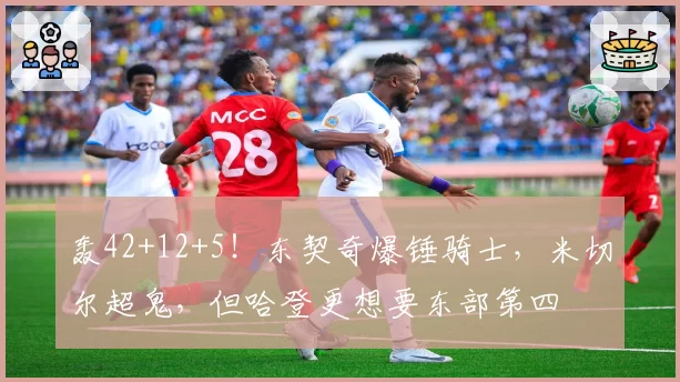 轰42+12+5!东契奇爆锤骑士,米切尔超鬼,但哈登更想要东部第四