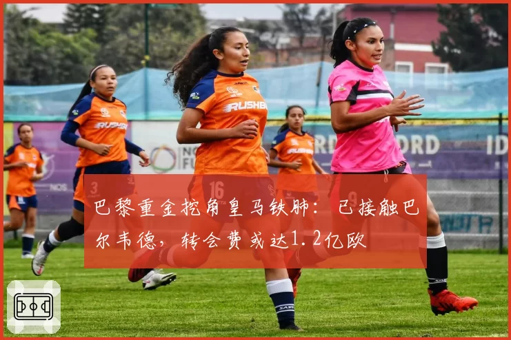 巴黎重金挖角皇马铁肺：已接触巴尔韦德，转会费或达1.2亿欧