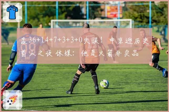 轰36+14+7+3+3+0失误！申京迎历史首人之夜 休媒：他是火箭非卖品