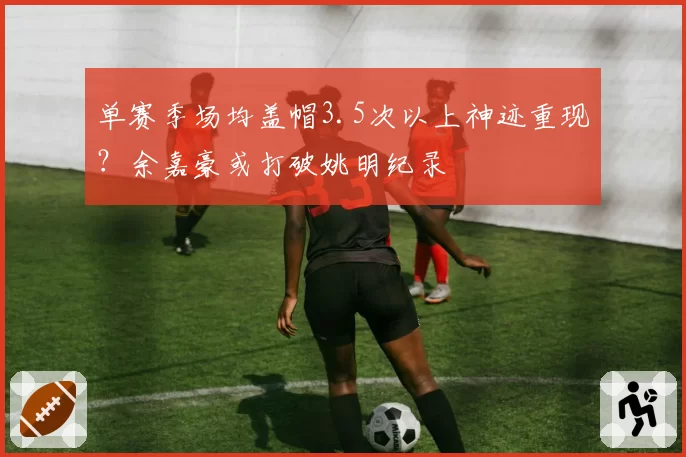 单赛季场均盖帽3.5次以上神迹重现？余嘉豪或打破姚明纪录
