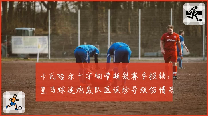 卡瓦哈尔十字韧带断裂赛季报销,皇马球迷炮轰队医误诊导致伤情恶化