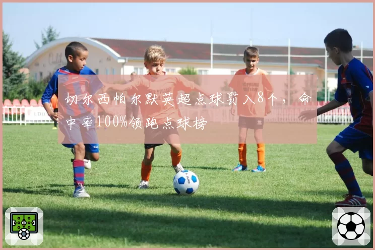 切尔西帕尔默英超点球罚入8个,命中率100%领跑点球榜