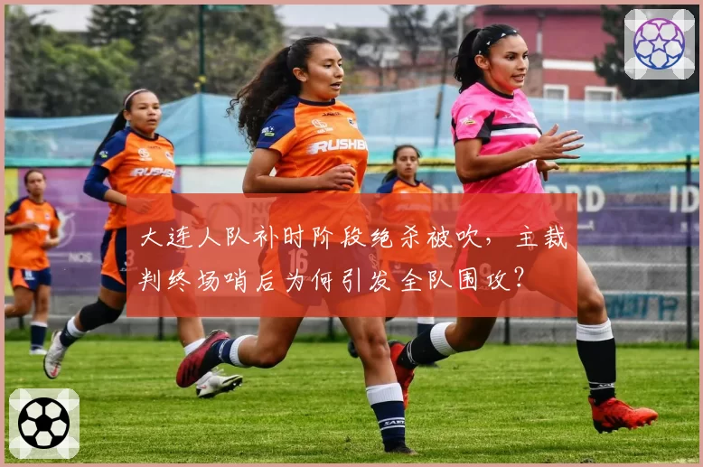 大连人队补时阶段绝杀被吹，主裁判终场哨后为何引发全队围攻？