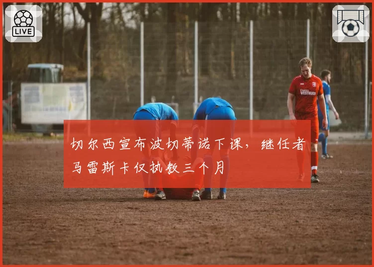 切尔西宣布波切蒂诺下课,继任者马雷斯卡仅执教三个月