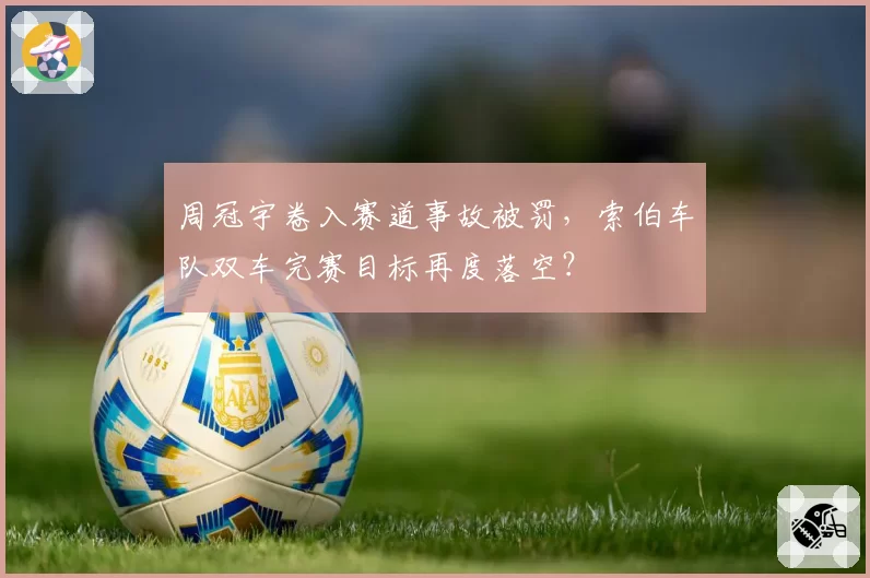 周冠宇卷入赛道事故被罚，索伯车队双车完赛目标再度落空？