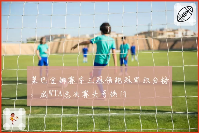 莱巴金娜赛季三冠领跑冠军积分榜,成WTA总决赛头号热门