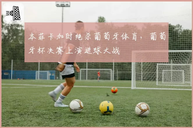 本菲卡加时绝杀葡萄牙体育，葡萄牙杯决赛上演进球大战