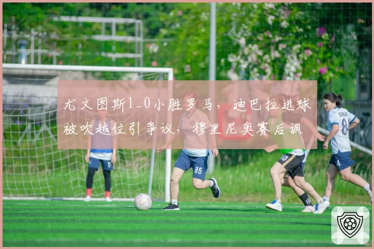 尤文图斯1_0小胜罗马，迪巴拉进球被吹越位引争议，穆里尼奥赛后讽刺VAR无用