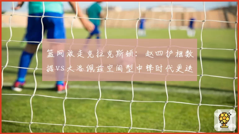 篮网放走克拉克斯顿：赵四护框数据vs大洛佩兹空间型中锋时代更迭