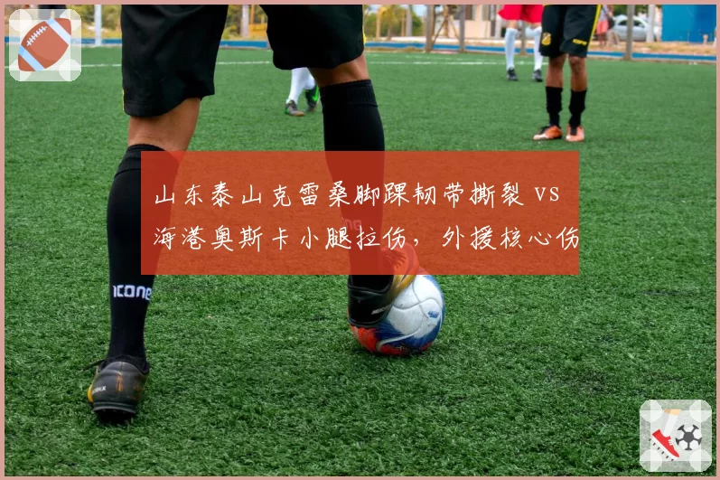 山东泰山克雷桑脚踝韧带撕裂 vs 海港奥斯卡小腿拉伤，外援核心伤病时长差距悬殊