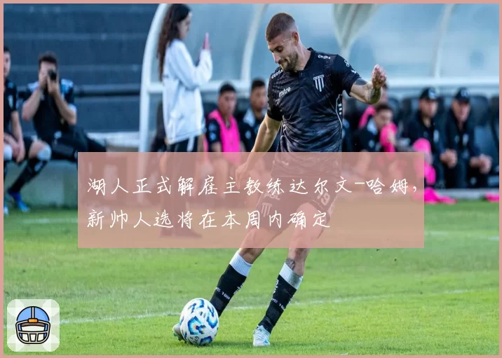 湖人正式解雇主教练达尔文-哈姆,新帅人选将在本周内确定