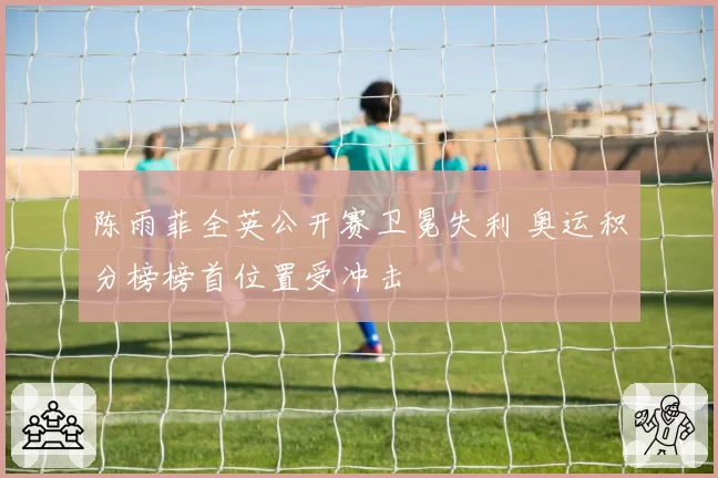 陈雨菲全英公开赛卫冕失利 奥运积分榜榜首位置受冲击