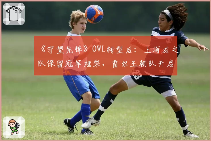 《守望先锋》OWL转型后:上海龙之队保留冠军框架,首尔王朝队开启全韩新计划