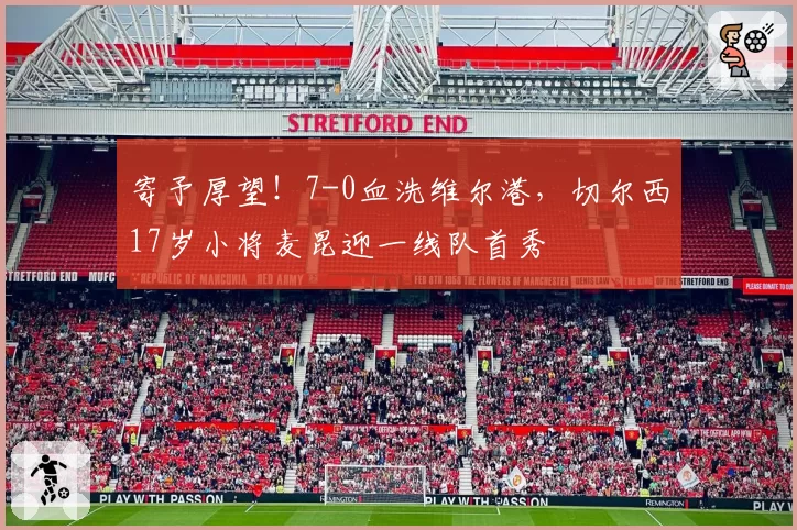 寄予厚望!7-0血洗维尔港,切尔西17岁小将麦昆迎一线队首秀