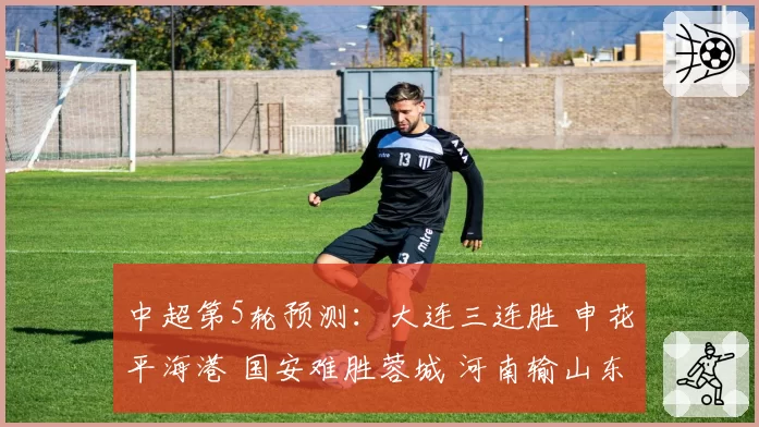 中超第5轮预测：大连三连胜 申花平海港 国安难胜蓉城 河南输山东