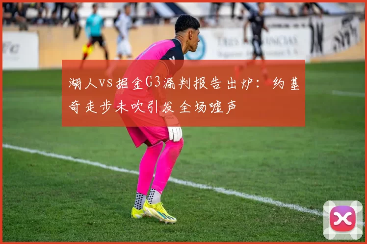 湖人vs掘金G3漏判报告出炉：约基奇走步未吹引发全场嘘声
