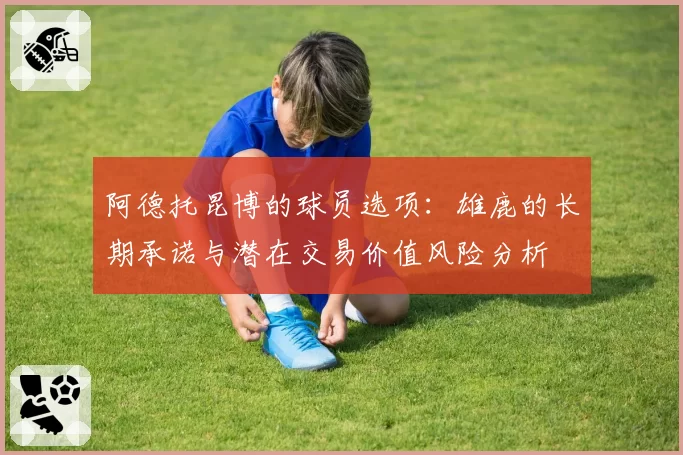 阿德托昆博的球员选项：雄鹿的长期承诺与潜在交易价值风险分析