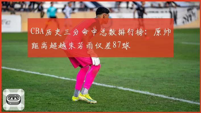 CBA历史三分命中总数排行榜：原帅距离超越朱芳雨仅差87球
