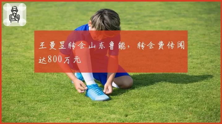 王曼昱转会山东鲁能,转会费传闻达800万元