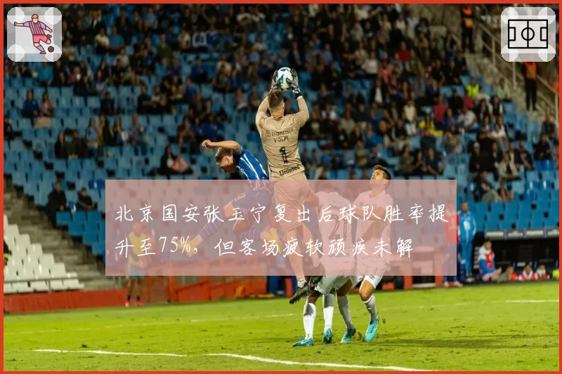 北京国安张玉宁复出后球队胜率提升至75%，但客场疲软顽疾未解
