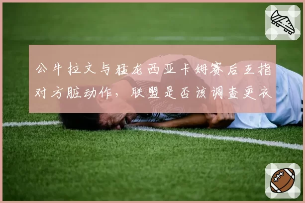 公牛拉文与猛龙西亚卡姆赛后互指对方脏动作，联盟是否该调查更衣室录像？