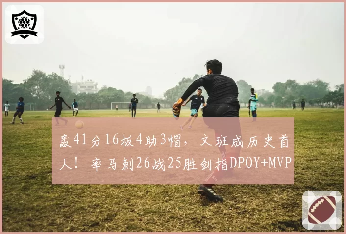 轰41分16板4助3帽，文班成历史首人！率马刺26战25胜剑指DPOY+MVP