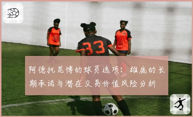 阿德托昆博的球员选项:雄鹿的长期承诺与潜在交易价值风险分析