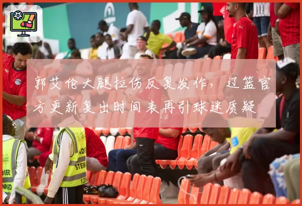 郭艾伦大腿拉伤反复发作，辽篮官方更新复出时间表再引球迷质疑