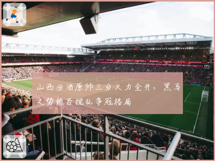 山西汾酒原帅三分火力全开，黑马之势能否搅乱争冠格局