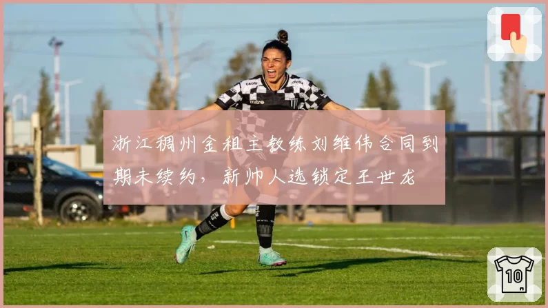 浙江稠州金租主教练刘维伟合同到期未续约，新帅人选锁定王世龙
