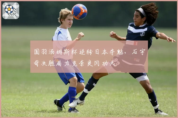 国羽汤姆斯杯逆转日本夺魁,石宇奇决胜局力克奈良冈功大