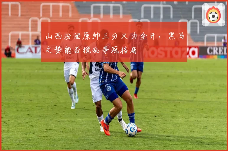 山西汾酒原帅三分火力全开，黑马之势能否搅乱争冠格局