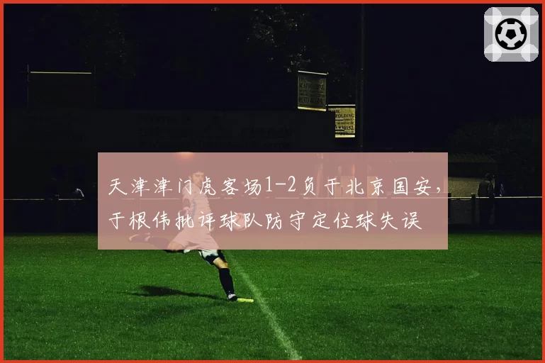 天津津门虎客场1-2负于北京国安，于根伟批评球队防守定位球失误