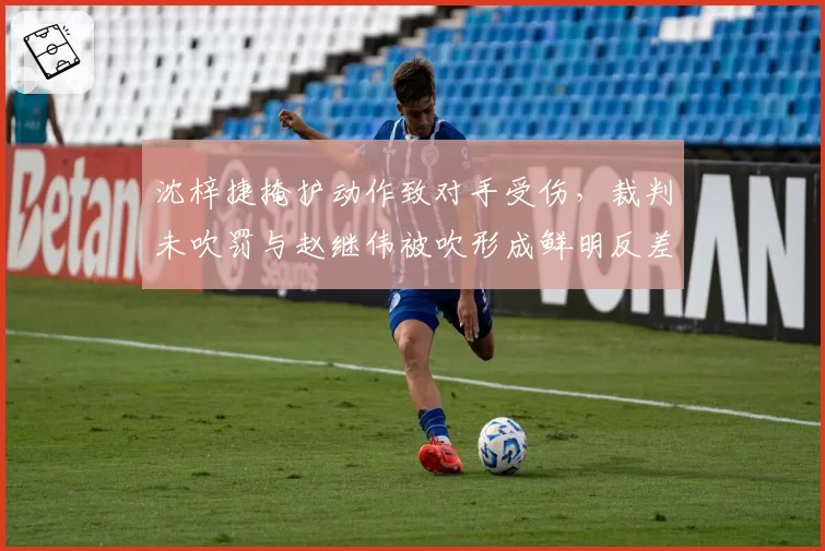 沈梓捷掩护动作致对手受伤,裁判未吹罚与赵继伟被吹形成鲜明反差