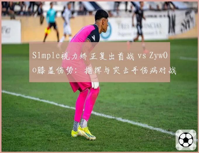 S1mple视力矫正复出首战 vs ZywOo膝盖伤势:指挥与突击手伤病对战术体系影响差异