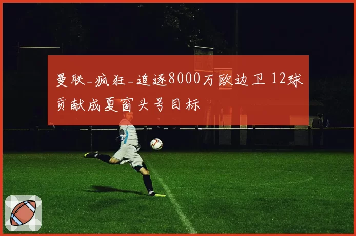 曼联_疯狂_追逐8000万欧边卫 12球贡献成夏窗头号目标