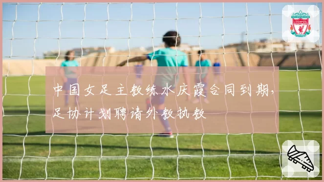 中国女足主教练水庆霞合同到期，足协计划聘请外教执教