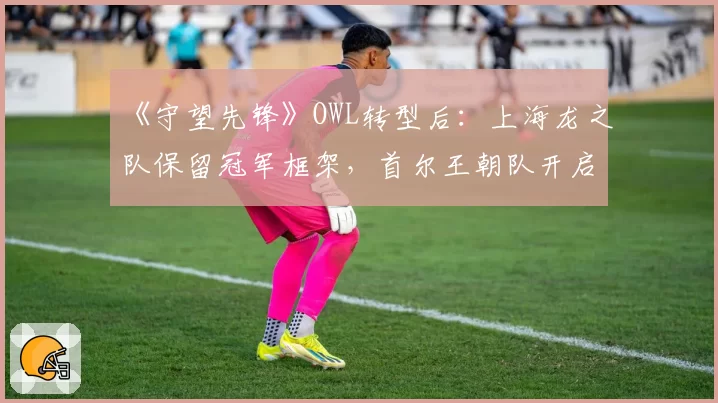 《守望先锋》OWL转型后:上海龙之队保留冠军框架,首尔王朝队开启全韩新计划