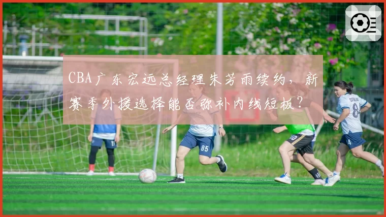 CBA广东宏远总经理朱芳雨续约，新赛季外援选择能否弥补内线短板？