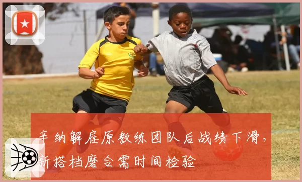 辛纳解雇原教练团队后战绩下滑，新搭档磨合需时间检验