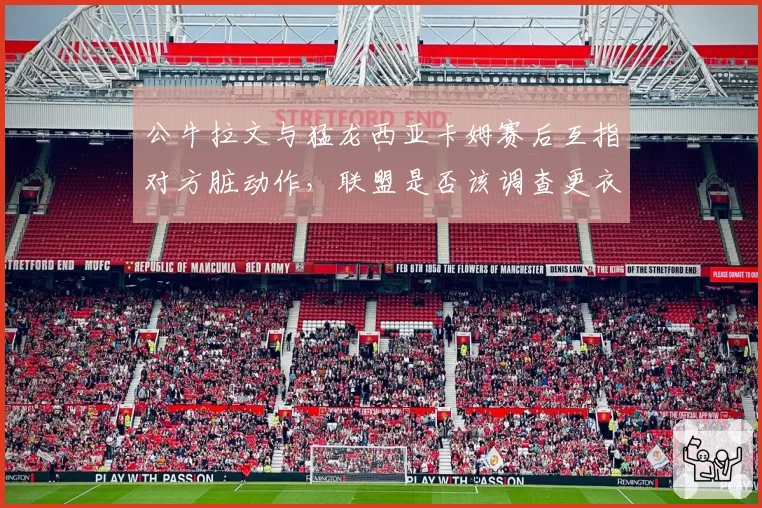 公牛拉文与猛龙西亚卡姆赛后互指对方脏动作，联盟是否该调查更衣室录像？
