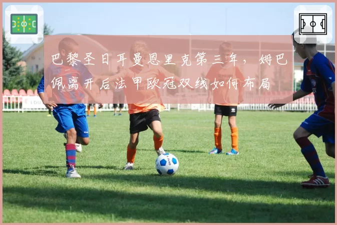 巴黎圣日耳曼恩里克第三年，姆巴佩离开后法甲欧冠双线如何布局