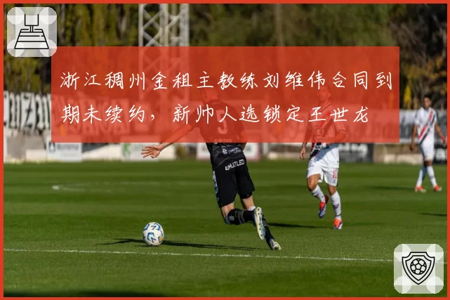 浙江稠州金租主教练刘维伟合同到期未续约，新帅人选锁定王世龙