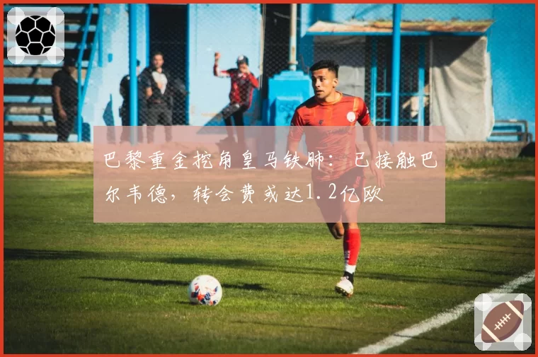 巴黎重金挖角皇马铁肺:已接触巴尔韦德,转会费或达1.2亿欧