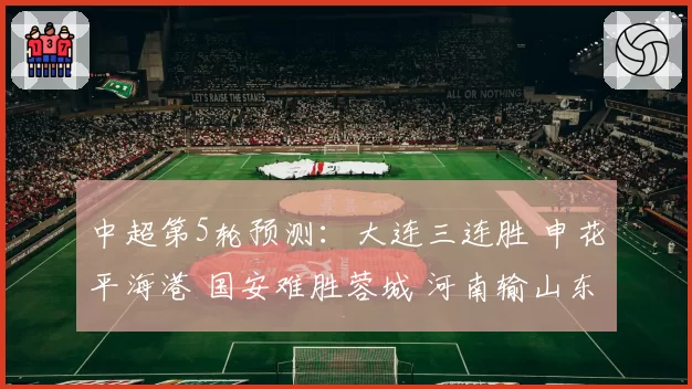 中超第5轮预测：大连三连胜 申花平海港 国安难胜蓉城 河南输山东
