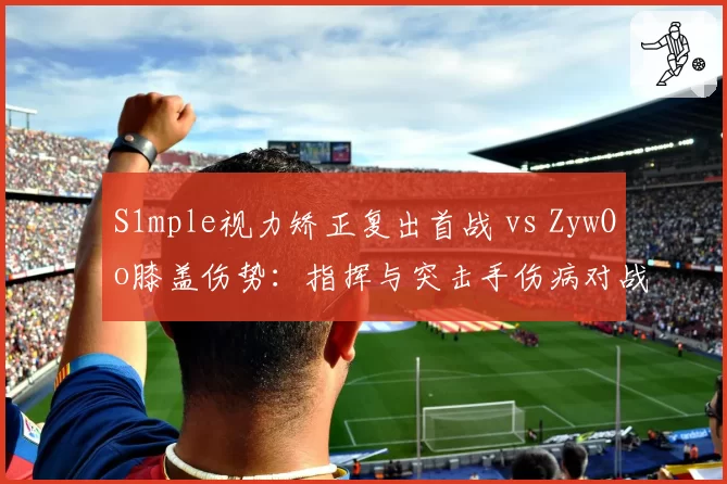 S1mple视力矫正复出首战 vs ZywOo膝盖伤势:指挥与突击手伤病对战术体系影响差异