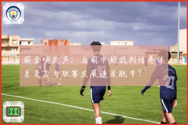 前金哨发声：当前中超裁判培养体系是否与联赛发展速度脱节？