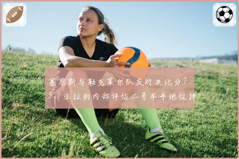 塞恩斯与勒克莱尔队友对决比分7_5,法拉利内部评估二号车手地位持续稳固